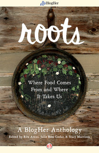 Roots: Where Food Comes From and Where It Takes Us: A BlogHer Anthology by Stacy Morrison, Julie Ross Godar, Rita Arens