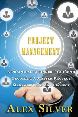 Project Management: A Practical Beginners Guide to Becoming a Master Project Manager with Any Project by Alex Silver