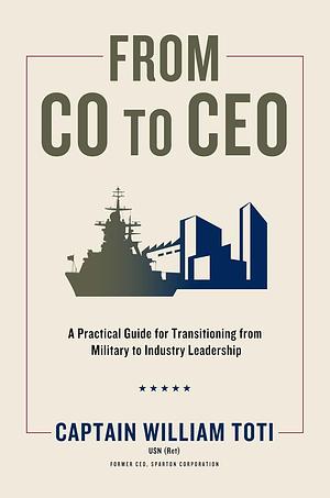 From CO to CEO: A Practical Guide for Transitioning from Military to Industry Leadership by William J. Toti