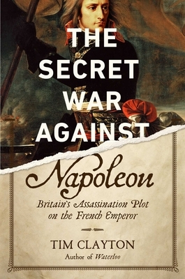 The Secret War Against Napoleon: Britain's Assassination Plot on the French Emperor by Tim Clayton