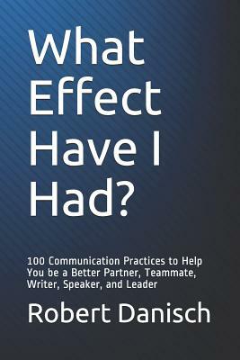 What Effect Have I Had?: 100 Communication Practices to Help You Be a Better Partner, Teammate, Writer, Speaker, and Leader by Robert Danisch