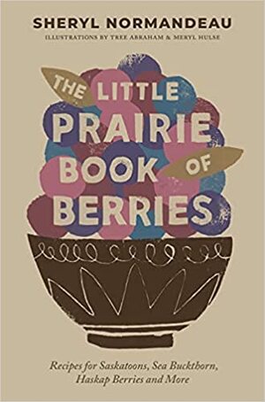 The Little Prairie Book of Berries: Recipes for Saskatoons, Sea Buckthorn, Haskap Berries and More by Sheryl Normandeau