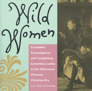 Wild Women: Crusaders, Curmudgeons, and Completely Corsetless Ladies in the Otherwise Virtuous Victorian Era (for Fans of Women of by Autumn Stephens