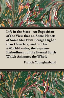 Life in the Stars - An Exposition of the View That on Some Planets of Some Star Exist Beings Higher Than Ourselves, and on One a World-Leader, the Sup by Francis Younghusband