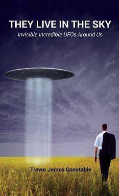 They Live in the Sky: Invisible Incredible UFOs Around Us by Trevor James Constable