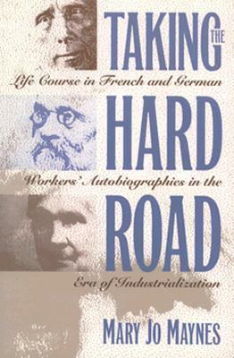 Taking the Hard Road: Life Course in French and German Workers' Autobiographies in the Era of Industrialization by Mary Jo Maynes