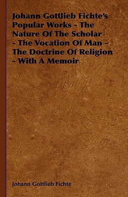 Johann Gottlieb Fichte's Popular Works - The Nature of the Scholar - The Vocation of Man - The Doctrine of Religion - With a Memoir by Johann Gottlieb Fichte