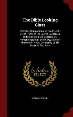 The Bible Looking Glass: Reflector, Companion and Guide to the Great Truths of the Sacred Scriptures, and Illustrating the Diversities of Human by William Holmes