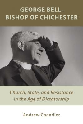 George Bell, Bishop of Chichester: Church, State, and Resistance in the Age of Dictatorship by Andrew Chandler