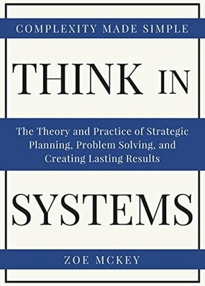 Think In Systems: The Theory and Practice of Strategic Planning, Problem Solving, and Creating Lasting Results - Complexity Made Simple by Zoe McKey