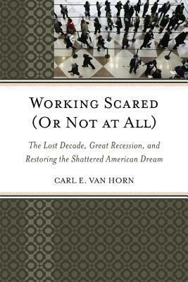 Working Scared (or Not at All): The Lost Decade, Great Recession, and Restoring the Shattered American Dream by Carl E. Van Horn