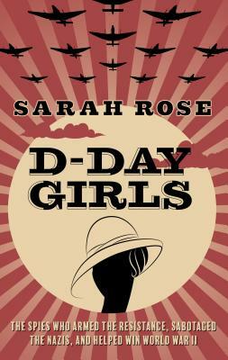 D-Day Girls: The Spies Who Armed the Resistance, Sabotaged the Nazis, and Helped Win World War II by Sarah Rose