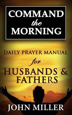 Command the Morning: 2015 Daily Prayer Manual for Husbands & Fathers by John Miller