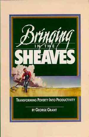 Bringing In The Sheaves: Transforming Poverty Into Productivity by George Grant