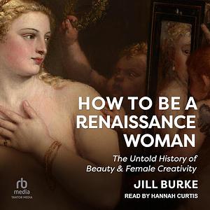 How to Be a Renaissance Woman: The Untold History of Beauty & Female Creativity by Jill Burke