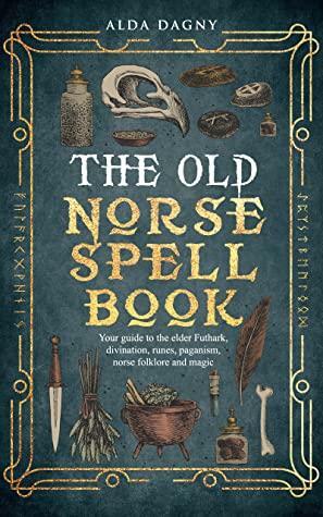 The Old Norse Spell Book: Your Guide to the Elder Futhark, Norse Folklore, Runes, Paganism, Divination, and Magic by Alda Dagny