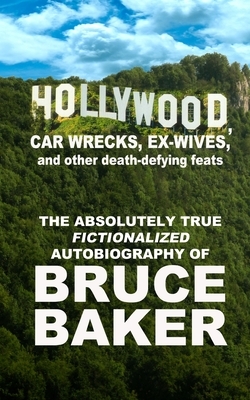 Hollywood, Car Wrecks, Ex-Wives And Other Death-Defying Feats: The Absolutely True Fictionalized Autobiography Of Bruce Baker by Bruce Baker