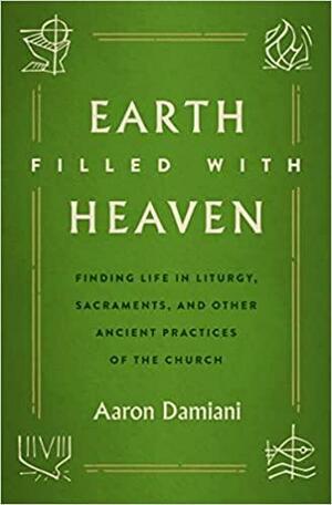 Earth Filled with Heaven: Finding Life in Liturgy, Sacraments, and other Ancient Practices of the Church by Aaron Damiani