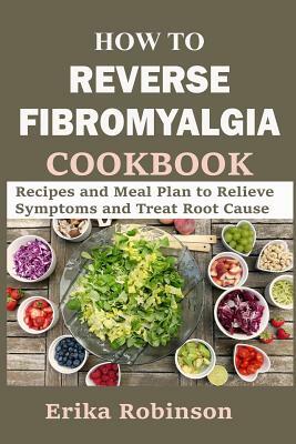 How to Reverse Fibromyalgia Cookbook: Recipes and Meal Plan to Relieve Symptoms and Treat Root Cause by Erika Robinson