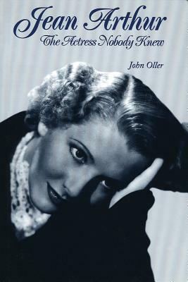 Jean Arthur: The Actress Nobody Knew by John Oller