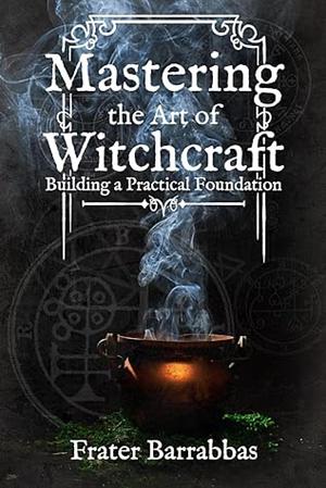 Mastering the Art of Witchcraft: Building a Practical Foundation by Frater Barrabbas