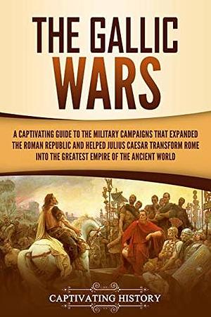 The Gallic Wars: A Captivating Guide to the Military Campaigns that Expanded the Roman Republic and Helped Julius Caesar Transform Rome into the Greatest Empire of the Ancient World by Captivating History