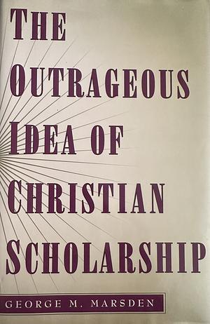 The Outrageous Idea of Christian Scholarship by George M. Marsden