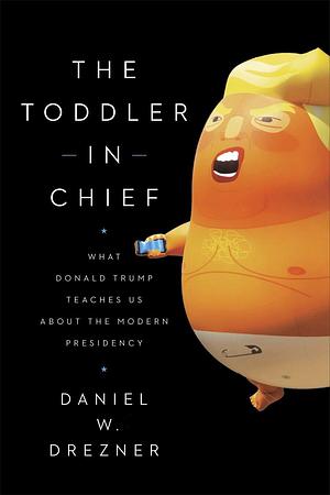 The Toddler in Chief: What Donald Trump Teaches Us About the Modern Presidency by Daniel W. Drezner, Daniel W. Drezner