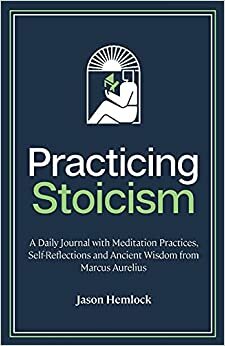 Practicing Stoicism: A Daily Journal with Meditation Practices, Self-Reflections and Ancient Wisdom from Marcus Aurelius by Jason Hemlock