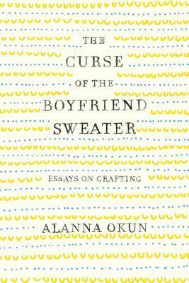 The Curse of the Boyfriend Sweater: Essays on Crafting by Alanna Okun