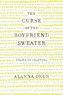 The Curse of the Boyfriend Sweater: Essays on Crafting by Alanna Okun