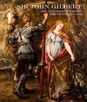 Sir John Gilbert: Art and Imagination in the Victorian Age by Nicola Bown, Mark Bills, Spike Bucklow, Neil Rhind, Caroline Oliver, Paul Goldman, Libby Sheldon, Sally Woodcock, Kathleen Froyen, Vivien Knight, Timothy Wilcox