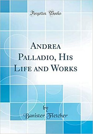 Andrea Palladio, His Life and Works by Banister Fletcher