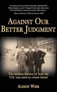 Against Our Better Judgment: The Hidden History of How the United States Was Used to Create Israel by Alison Weir