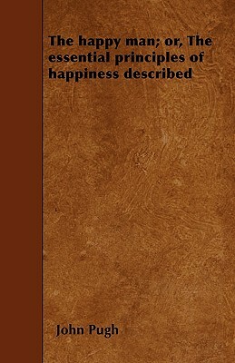 The happy man; or, The essential principles of happiness described by John Pugh
