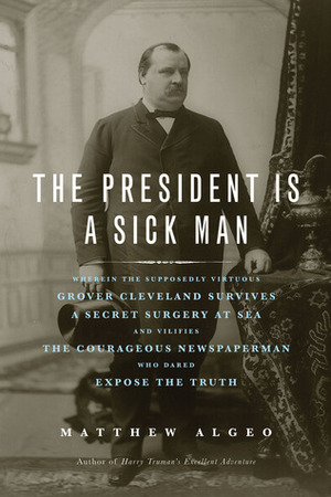 The President Is a Sick Man: Wherein the Supposedly Virtuous Grover Cleveland Survives a Secret Surgery at Sea and Vilifies the Courageous Newspaperman Who Dared Expose the Truth by Matthew Algeo