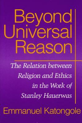 Beyond Universal Reason: The Relation between Religion and Ethics in the Work of Stanley Hauerwas by Emmanuel M. Katongole