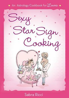 Sexy Star Sign Cooking: An Astrology Cookbook for Lovers by Sabra Ricci