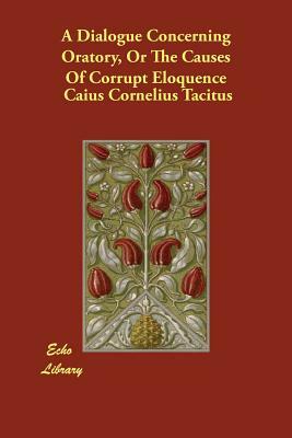 A Dialogue Concerning Oratory, Or The Causes Of Corrupt Eloquence by Caius Cornelius Tacitus