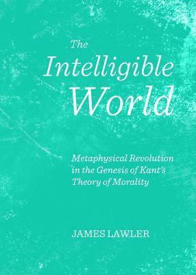 The Intelligible World: Metaphysical Revolution in the Genesis of Kant's Theory of Morality by James Lawler
