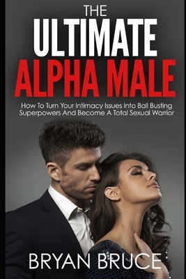 The Ultimate Alpha Male: How To Turn Your Intimacy Issues Into Ball Busting Superpowers And Become A Total Sexual Warrior by Bryan Bruce