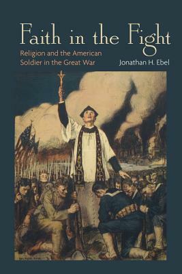 Faith in the Fight: Religion and the American Soldier in the Great War by Jonathan H. Ebel