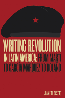 Writing Revolution in Latin America: From Martí to García Márquez to Bolaño by Juan E. de Castro