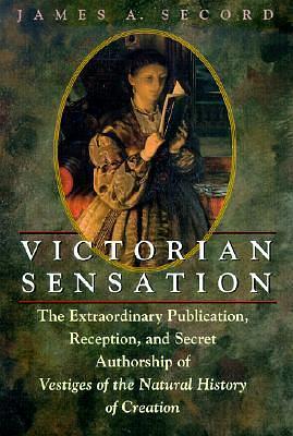 Victorian Sensation : The Extraordinary Publication, Reception, and Secret Authorship of Vestiges of the Natural History of Creation by James A. Secord, James A. Secord