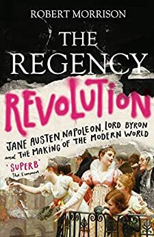 The Regency Revolution: Jane Austen, Napoleon, Lord Byron and the Making of the Modern World by Robert Morrison