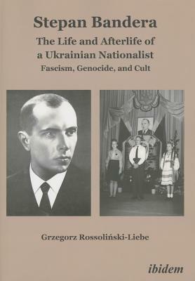 Stepan Bandera: The Life and Afterlife of a Ukrainian Nationalist: Fascism, Genocide, and Cult by Grzegorz Rossolinski-Liebe