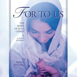 For To Us: The Birth of Jesus Christ by Shirley Mitchell