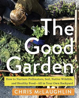 The Good Garden: How to Nurture Pollinators, Soil, Native Wildlife, and Healthy Food—All in Your Own Backyard by Chris McLaughlin