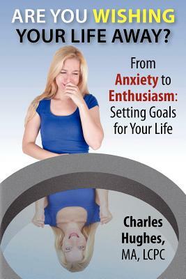 Are You Wishing Your Life Away?: From Anxiety to Enthusiasm: Setting Goals for Your Life by Charles A. Hughes