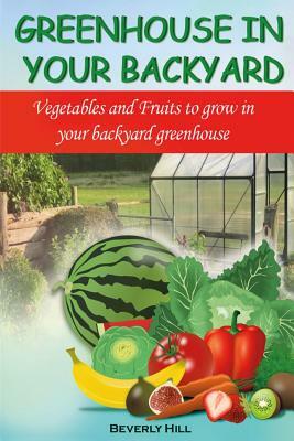 Greenhouse in Your Backyard: Vegetables and Fruits to Grow in Your Backyard Greenhouse by Beverly Hill